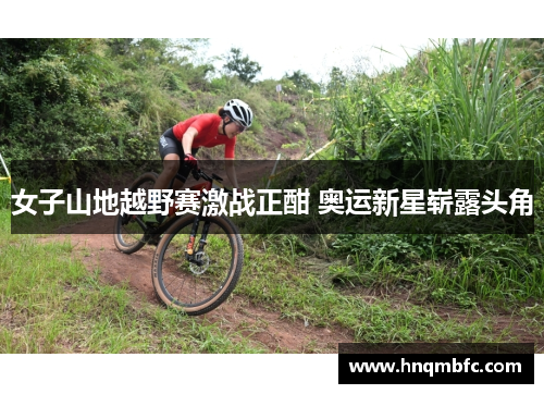 女子山地越野赛激战正酣 奥运新星崭露头角 女子山地越野赛激战正酣 奥运新星崭露头角